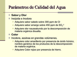 Parámetros de Calidad del Agua Sabor y Olor Insípida e Inodora Adquiere sabor salado sobre 300 ppm de Cl - Adquiere sabor amargo sobre 450 ppm de SO 4 -2 Adquiere olor nauseabundo por la descomposición de materia orgánica disuelta. Color Incolora, azulosa en grandes volúmenes. Adquiere color amarillento por presencia de  ácido húmico , nombre genérico de los productos de la descomposición de materia orgánica. Adquiere Color rojizo por presencia de hierro. 