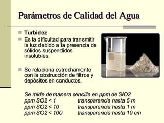 Parámetros de Calidad del Agua Turbidez Es la dificultad para transmitir la luz debido a la presencia de sólidos suspendidos insolubles. Se relaciona estrechamente con la obstrucción de filtros y depósitos en conductos. Se mide de manera sencilla en ppm de SiO2 ppm SO2 < 1    transparencia hasta 5 m ppm SO2 < 10    transparencia hasta 1 m ppm SO2 < 100    transparencia hasta 10 cm 