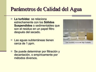 Parámetros de Calidad del Agua La turbidez  se relaciona estrechamente con los  Sólidos Suspendidos  o sedimentables que son el residuo en un papel filtro después del secado. Las aguas subterráneas tienen cerca de 1 ppm. Se puede determinar por filtración y decantación, o empíricamente por métodos diversos. 