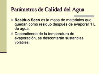 Parámetros de Calidad del Agua Residuo Seco  es la masa de materiales que quedan como residuo después de evaporar 1 L de agua. Dependiendo de la temperatura de evaporación, se descontarán sustancias volátiles. 
