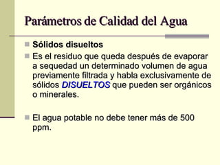 Parámetros de Calidad del Agua Sólidos disueltos Es el residuo que queda después de evaporar a sequedad un determinado volumen de agua previamente filtrada y habla exclusivamente de sólidos  DISUELTOS  que pueden ser orgánicos o minerales. El agua potable no debe tener más de 500 ppm.  