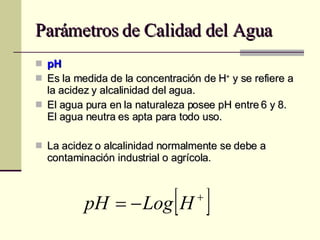 Parámetros de Calidad del Agua pH Es la medida de la concentración de H +  y se refiere a la acidez y alcalinidad del agua. El agua pura en la naturaleza posee pH entre 6 y 8. El agua neutra es apta para todo uso. La acidez o alcalinidad normalmente se debe a contaminación industrial o agrícola. 