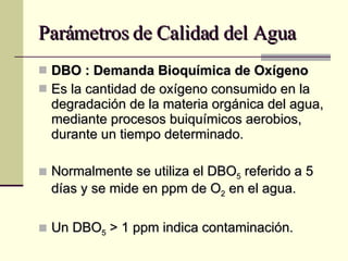 Parámetros de Calidad del Agua DBO : Demanda Bioquímica de Oxígeno Es la cantidad de oxígeno consumido en la degradación de la materia orgánica del agua, mediante procesos buiquímicos aerobios, durante un tiempo determinado. Normalmente se utiliza el DBO 5  referido a 5 días y se mide en ppm de O 2  en el agua. Un DBO 5  > 1 ppm indica contaminación.  