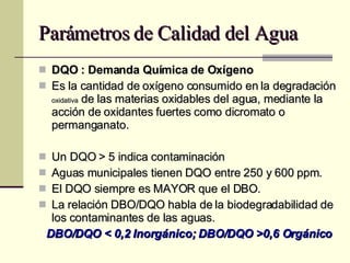 Parámetros de Calidad del Agua DQO : Demanda Química de Oxígeno Es la cantidad de oxígeno consumido en la degradación  oxidativa  de las materias oxidables del agua, mediante la acción de oxidantes fuertes como dicromato o permanganato. Un DQO > 5 indica contaminación Aguas municipales tienen DQO entre 250 y 600 ppm. El DQO siempre es MAYOR que el DBO. La relación DBO/DQO habla de la biodegradabilidad de los contaminantes de las aguas. DBO/DQO < 0,2 Inorgánico; DBO/DQO >0,6 Orgánico 