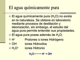 El agua químicamente pura El agua químicamente pura (H 2 O) no existe en la naturaleza. Se obtiene en laboratorio mediante procesos de destilación y deionización, sin embargo, el estudio del agua pura permite entender sus propiedades. El agua pura posee además de H 2 O; H +   Protones o iones Hidrógeno OH -   iones Hidroxilos H 3 O + iones Hidronio H 2 O  H +  + OH - 