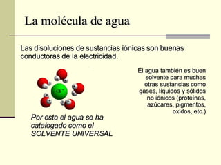 La molécula de agua Las disoluciones de sustancias iónicas son buenas conductoras de la electricidad. El agua también es buen solvente para muchas otras sustancias como gases, líquidos y sólidos no iónicos (proteínas, azúcares, pigmentos, oxidos, etc.) Por esto el agua se ha catalogado como el SOLVENTE UNIVERSAL 