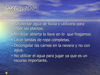 Continuacion: Recolectar agua de lluvia y utilizarla para regar las plantas.  No dejar abierta la llave en lo  que fregamos. Lavar tandas de ropa completas. Decongelar las carnes en la nevera y no con agua. No utilizar el agua para jugar ya que es un recurso importante. 