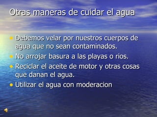 Otras maneras de cuidar el agua  Debemos velar por nuestros cuerpos de agua que no sean contaminados. No arrojar basura a las playas o rios. Reciclar el aceite de motor y otras cosas que danan el agua. Utilizar el agua con moderacion 