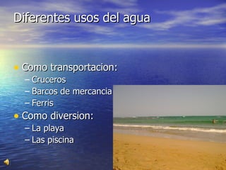 Diferentes usos del agua  Como transportacion: Cruceros  Barcos de mercancia Ferris Como diversion: La playa Las piscina  