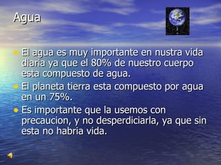 Agua  El agua es muy importante en nustra vida diaria ya que el 80% de nuestro cuerpo esta compuesto de agua. El planeta tierra esta compuesto por agua en un 75%. Es importante que la usemos con precaucion, y no desperdiciarla, ya que sin esta no habria vida.  