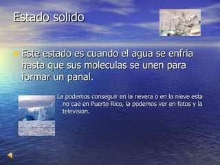 Estado solido Este estado es cuando el agua se enfria hasta que sus moleculas se unen para formar un panal. La podemos conseguir en la nevera o en la nieve esta no cae en Puerto Rico, la podemos ver en fotos y la television. 