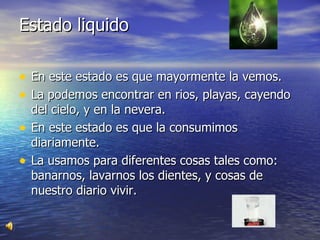 Estado liquido En este estado es que mayormente la vemos.  La podemos encontrar en rios, playas, cayendo del cielo, y en la nevera. En este estado es que la consumimos diariamente. La usamos para diferentes cosas tales como: banarnos, lavarnos los dientes, y cosas de nuestro diario vivir. 