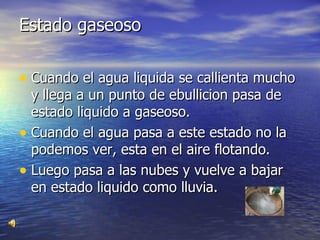 Estado gaseoso Cuando el agua liquida se callienta mucho y llega a un punto de ebullicion pasa de estado liquido a gaseoso. Cuando el agua pasa a este estado no la podemos ver, esta en el aire flotando. Luego pasa a las nubes y vuelve a bajar en estado liquido como lluvia. 