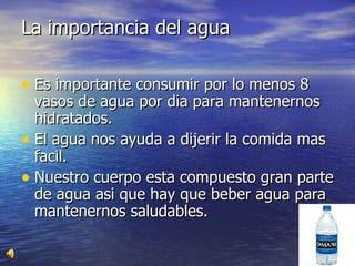 La importancia del agua Es importante consumir por lo menos 8 vasos de agua por dia para mantenernos hidratados. El agua nos ayuda a dijerir la comida mas facil. Nuestro cuerpo esta compuesto gran parte de agua asi que hay que beber agua para mantenernos saludables. 
