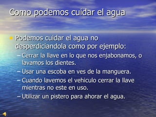 Como podemos cuidar el agua Podemos cuidar el agua no desperdiciandola como por ejemplo: Cerrar la llave en lo que nos enjabonamos, o lavamos los dientes. Usar una escoba en ves de la manguera. Cuando lavemos el vehiculo cerrar la llave mientras no este en uso. Utilizar un pistero para ahorar el agua. 