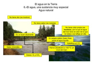 El agua en la Tierra 6.-El agua, una sustancia muy especial Agua natural No tiene olor (es inodora) No tiene sabor (es insípida) No tiene color propio (es  incolora ), por lo que el agua del mar tiene el color de lo que la rodea o se refleja en ella Solidifica a 0 ºC Hierve (ebullición) a 100 ºC (al nivel del mar) En estado sólido (hielo) flota sobre el agua líquida Es un buen disolvente Gases: O 2  y CO 2 Sales minerales 