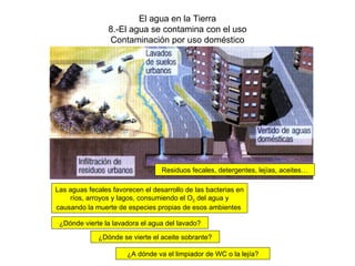 El agua en la Tierra 8.-El agua se contamina con el uso Contaminación por uso doméstico Residuos fecales, detergentes, lejías, aceites… Las aguas fecales favorecen el desarrollo de las bacterias en ríos, arroyos y lagos, consumiendo el O 2  del agua y causando la muerte de especies propias de esos ambientes  ¿Dónde vierte la lavadora el agua del lavado? ¿Dónde se vierte el aceite sobrante? ¿A dónde va el limpiador de WC o la lejía? 