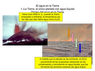 El agua en la Tierra 1.-La Tierra, el único planeta con agua líquida Origen del agua en la Tierra Hace unos 4500 m. a., cuando la Tierra empezaba a enfriarse, la temperatura era tan alta que sólo había agua como (H 2 O) A medida que el planeta se iba enfriando, el (H 2 O) proveniente de las erupciones volcánicas se fue condensando y convirtiendo en agua líquida, que fue formando los primeros océanos (de agua dulce) 