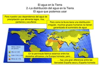 El agua en la Tierra 2.-La distribución del agua en la Tierra El agua que podemos usar Para nuestro uso dependemos del agua de precipitación que alimenta lagos, ríos, pantanos y acuíferos Pero como la lluvia tiene una distribución irregular, muchos grupos humanos no tienen garantizado el suministro de agua En la península Ibérica estamos entre los desiertos africanos y la Europa húmeda, pero… …  hay una gran diferencia entre las llamadas España seca y España húmeda 