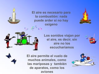 El aire es necesario para
la combustión: nada
puede arder si no hay
oxígeno
Los sonidos viajan por
el aire, es decir, sin
aire no los
escucharíamos
El aire permite el vuelo de
muchos animales, como
las mariposas y también
de aparatos, como los
aviones
 