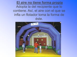 El aire no tiene forma propia
Adopta la del recipiente que lo
contiene. Así, el aire con el que se
infla un flotador toma la forma de
éste.
 