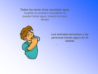 Todos los seres vivos necesitan agua.
Cuando un animal o una planta no
pueden tomar agua, mueren en poco
tiempo
Los animales terrestres y las
personas toman agua con la
bebida
 