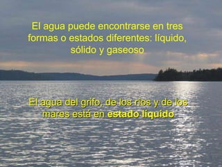 El agua puede encontrarse en tres
formas o estados diferentes: líquido,
sólido y gaseoso
El agua del grifo, de los ríos y de los
mares está en estado líquido
 