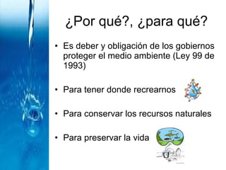 ¿Por qué?, ¿para qué? Es deber y obligación de los gobiernos proteger el medio ambiente (Ley 99 de 1993) Para tener donde recrearnos Para conservar los recursos naturales  Para preservar la vida 