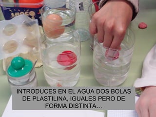 INTRODUCES EN EL AGUA DOS BOLAS DE PLASTILINA, IGUALES PERO DE FORMA DISTINTA… 