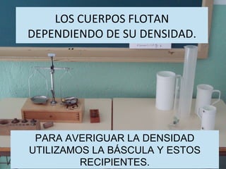 LOS CUERPOS FLOTAN DEPENDIENDO DE SU DENSIDAD. PARA AVERIGUAR LA DENSIDAD UTILIZAMOS LA BÁSCULA Y ESTOS RECIPIENTES. 