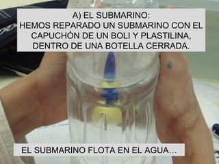 A) EL SUBMARINO: HEMOS REPARADO UN SUBMARINO CON EL CAPUCHÓN DE UN BOLI Y PLASTILINA, DENTRO DE UNA BOTELLA CERRADA. EL SUBMARINO FLOTA EN EL AGUA… 