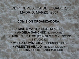 CEIP. REPÚBLICA DE ECUADOR. MADRID. MARZO, 2007 COMISIÓN ORGANIZADORA :  MAITE MARTÍNEZ  (E. INFANTIL) ÁNGELA SÁNCHEZ  (E. INFANTIL) CARMEN FRUTOS  (PRIMER CICLO Y JEFE DE ESTUDIOS). Mª LUZ DOMÍNGUEZ  (SEGUNDO CICLO) VALENTÍN ABALO  (TERCER CICLO Y COORDINADOR  DEL LABORATORIO) 