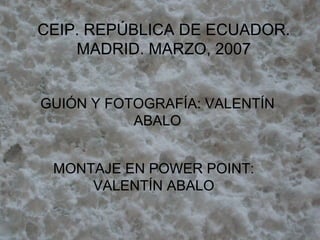 CEIP. REPÚBLICA DE ECUADOR. MADRID. MARZO, 2007 GUIÓN Y FOTOGRAFÍA: VALENTÍN ABALO MONTAJE EN POWER POINT: VALENTÍN ABALO 