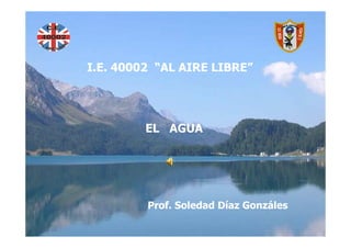 EL AGUA
I.E. 40002 “AL AIRE LIBRE”




         EL AGUA
Prof. Soledad Díaz Gonzáles



         Prof. Soledad Díaz Gonzáles
 
