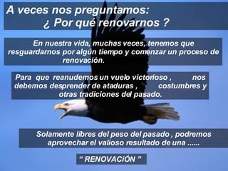 En nuestra vida, muchas veces, tenemos que resguardarnos por algún tiempo y comenzar un proceso de renovación.  A veces nos preguntamos:  ¿ Por qué renovarnos ? “  RENOVACiÓN ” Para  que  reanudemos un vuelo victorioso ,  nos debemos desprender de ataduras ,  costumbres y otras tradiciones del pasado. Solamente libres del peso del pasado , podremos aprovechar el valioso resultado de una ...... 