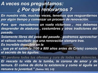 A veces nos preguntamos:             ¿ Por qué renovarnos ?En nuestra vida, muchas veces, tenemos que resguardarnos por algún tiempo y comenzar un proceso de renovación.                             Para  que  reanudemos un vuelo victorioso ,  nos debemos desprender de ataduras , costumbres y otras tradiciones del pasado.Solamente libres del peso del pasado , podremos aprovechar el valioso resultado que una renovación siempre trae.Es increible descubrir en la , que ya el salmista (100 a 800 años antes de Cristo) conocia el secreto de las águilas.“El perdona todas tus ofensas y cura de todas tus dolencias. El rescata tu vida de la tumba, te corona de amor y de ternura. El colma de dicha tu existencia y como el águila se renueva tu juventud.” {Salmo 103, 3-5}