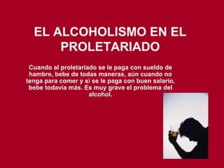 EL ALCOHOLISMO EN EL PROLETARIADO Cuando al proletariado se le paga con sueldo de hambre, bebe de todas maneras, aún cuando no tenga para comer y si se le paga con buen salario, bebe todavía más. Es muy grave el problema del alcohol. 