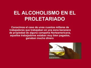 EL ALCOHOLISMO EN EL PROLETARIADO Conocimos el caso de unos cuantos millares de trabajadores que trabajaban en una zona bananera de propiedad de alguna compañía Norteamericana, aquellos trabajadores estaban muy bien pagados, ganaban mucho dinero   