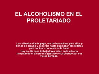 EL ALCOHOLISMO EN EL PROLETARIADO Los sábados día de pago, era de borrachera para ellos y llenos de orgullo y soberbia hasta quemaban los billetes para cocinar chocolate en la llama. Hoy en día esos trabajadores están en la miseria, lamentando el dinero mal gastado y suspirando por sus viejos tiempos.   