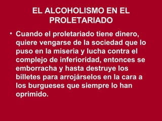 EL ALCOHOLISMO EN EL PROLETARIADO Cuando el proletariado tiene dinero, quiere vengarse de la sociedad que lo puso en la miseria y lucha contra el complejo de inferioridad, entonces se emborracha y hasta destruye los billetes para arrojárselos en la cara a los burgueses que siempre lo han oprimido. 