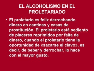 EL ALCOHOLISMO EN EL PROLETARIADO El proletario es feliz derrochando dinero en cantinas y casas de prostitución. El proletario está sediento de placeres reprimidos por falta de dinero, cuando el proletario tiene la oportunidad de «sacarse el clavo», es decir, de beber y derrochar, lo hace con el mayor gusto. 