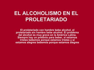 EL ALCOHOLISMO EN EL PROLETARIADO El proletariado con hambre bebe alcohol, el proletariado sin hambre bebe alcohol. El problema del alcohol es muy grave en la América Latina. Siempre hay un pretexto para beber, si estamos tristes bebemos porque estamos tristes y si estamos alegres bebemos porque estamos alegres 