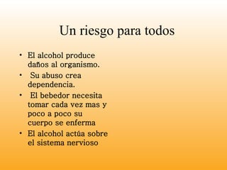 Un riesgo para todos El alcohol produce daños al organismo. Su abuso crea dependencia. El bebedor necesita tomar cada vez mas y poco a poco su cuerpo se enferma El alcohol actúa sobre el sistema nervioso  