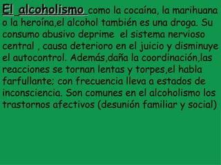 El   alcoholismo   como la cocaína, la marihuana   o la heroína,el alcohol también es una droga. Su consumo abusivo deprime  el sistema nervioso central , causa deterioro en el juicio y disminuye el autocontrol. Además,daña la coordinación,las reacciones se tornan lentas y torpes,el habla farfullante; con frecuencia lleva a estados de inconsciencia. Son comunes en el alcoholismo los trastornos afectivos (desunión familiar y social) 