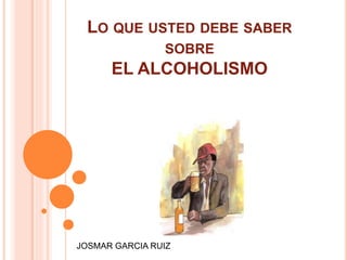 LO QUE USTED DEBE SABER
SOBRE
EL ALCOHOLISMO
JOSMAR GARCIA RUIZ
 