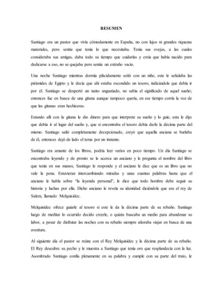 RESUMEN
Santiago era un pastor que vivía cómodamente en España, no con lujos ni grandes riquezas
materiales, pero sentía que tenía lo que necesitaba. Tenía sus ovejas, a las cuales
consideraba sus amigas, daba todo su tiempo que cuidarlas y creía que había nacido para
dedicarse a eso, no se quejaba pero sentía un extraño vacío.
Una noche Santiago mientras dormía plácidamente soñó con un niño, este le señalaba las
pirámides de Egipto y le decía que ahí estaba escondido un tesoro, indicándole que debía ir
por él. Santiago se despertó un tanto angustiado, no sabía el significado de aquel sueño;
entonces fue en busca de una gitana aunque tampoco quería, en ese tiempo corría la voz de
que las gitanas eran hechiceras.
Estando allí con la gitana le dio dinero para que interprete su sueño y lo guíe, esta le dijo
que debía ir al lugar del sueño y, que si encontraba el tesoro debía darle la décima parte del
mismo. Santiago salió completamente decepcionado, creyó que aquella anciana se burlaba
de él, entonces dejó de lado el tema por un instante.
Santiago era amante de los libros, podría leer varios en poco tiempo. Un día Santiago se
encontraba leyendo y de pronto se le acerca un anciano y le pregunta el nombre del libro
que tenía en sus manos, Santiago le responde y el anciano le dice que es un libro que no
vale la pena. Estuvieran intercambiando miradas y unas cuantas palabras hasta que el
anciano le habla sobre “la leyenda personal”, le dice que todo hombre debe seguir su
historia y luchas por ella. Dicho anciano le revela su identidad diciéndole que era el rey de
Salem, llamado Melquisidec.
Melquisidec ofrece guiarle al tesoro si este le da la décima parte de su rebaño. Santiago
luego de meditar lo ocurrido decido creerle, o quizás buscaba un medio para abandonar su
labor, a pesar de disfrutar las noches con su rebaño siempre añoraba viajar en busca de una
aventura.
Al siguiente día el pastor se reúne con el Rey Melquisidec y la décima parte de su rebaño.
El Rey descubre su pecho y le muestra a Santiago que tenía oro que resplandecía con la luz.
Asombrado Santiago confía plenamente en su palabra y cumple con su parte del trato, le
 