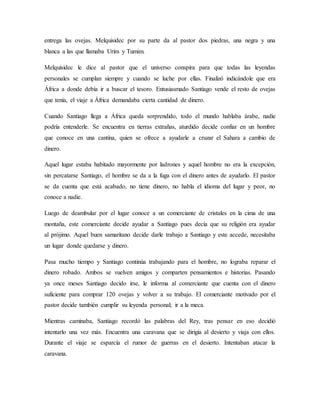entrega las ovejas. Melquisidec por su parte da al pastor dos piedras, una negra y una
blanca a las que llamaba Urim y Tumim.
Melquisidec le dice al pastor que el universo conspira para que todas las leyendas
personales se cumplan siempre y cuando se luche por ellas. Finalizó indicándole que era
África a donde debía ir a buscar el tesoro. Entusiasmado Santiago vende el resto de ovejas
que tenía, el viaje a África demandaba cierta cantidad de dinero.
Cuando Santiago llega a África queda sorprendido, todo el mundo hablaba árabe, nadie
podría entenderle. Se encuentra en tierras extrañas, aturdido decide confiar en un hombre
que conoce en una cantina, quien se ofrece a ayudarle a cruzar el Sahara a cambio de
dinero.
Aquel lugar estaba habitado mayormente por ladrones y aquel hombre no era la excepción,
sin percatarse Santiago, el hombre se da a la fuga con el dinero antes de ayudarlo. El pastor
se da cuenta que está acabado, no tiene dinero, no habla el idioma del lugar y peor, no
conoce a nadie.
Luego de deambular por el lugar conoce a un comerciante de cristales en la cima de una
montaña, este comerciante decide ayudar a Santiago pues decía que su religión era ayudar
al prójimo. Aquel buen samaritano decide darle trabajo a Santiago y este accede, necesitaba
un lugar donde quedarse y dinero.
Pasa mucho tiempo y Santiago continúa trabajando para el hombre, no lograba reparar el
dinero robado. Ambos se vuelven amigos y comparten pensamientos e historias. Pasando
ya once meses Santiago decido irse, le informa al comerciante que cuenta con el dinero
suficiente para comprar 120 ovejas y volver a su trabajo. El comerciante motivado por el
pastor decide también cumplir su leyenda personal; ir a la meca.
Mientras caminaba, Santiago recordó las palabras del Rey, tras pensar en eso decidió
intentarlo una vez más. Encuentra una caravana que se dirigía al desierto y viaja con ellos.
Durante el viaje se esparcía el rumor de guerras en el desierto. Intentaban atacar la
caravana.
 