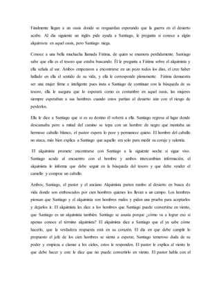 Finalmente llegan a un oasis donde se resguardan esperando que la guerra en el desierto
acabe. Al día siguiente un inglés pide ayuda a Santiago, le pregunta si conoce a algún
alquimista en aquel oasis, pero Santiago niega.
Conoce a una bella muchacha llamada Fátima, de quien se enamora perdidamente. Santiago
sabe que ella es el tesoro que estaba buscando. Él le pregunta a Fátima sobre el alquimista y
ella señala al sur. Ambos empezaron a encontrarse en un pozo todos los días, el cree haber
hallado en ella el sentido de su vida, y ella le corresponde plenamente. Fátima demuestra
ser una mujer firme e inteligente pues insta a Santiago de continuar con la búsqueda de su
tesoro, ella le asegura que lo esperará como es costumbre en aquel oasis, las mujeres
siempre esperaban a sus hombres cuando estos partían al desierto aún con el riesgo de
perderlos.
Ella le dice a Santiago que si es su destino él volverá a ella. Santiago regresa al lugar donde
descansaba pero a mitad del camino se topa con un hombre de negro que montaba un
hermoso caballo blanco, el pastor espera lo peor y permanece quieto. El hombre del caballo
no ataca, más bien explica a Santiago que aquello era solo para medir su coraje y valentía.
El alquimista promete encontrarse con Santiago a la siguiente noche si sigue vivo.
Santiago acude al encuentro con el hombre y ambos intercambian información, el
alquimista le informa que debe seguir en la búsqueda del tesoro y que debe vender el
camello y comprar un caballo.
Ambos; Santiago, el pastor y el anciano Alquimista parten rumbo al desierto en busca de
vida donde son emboscados por cien hombres quienes los llevan a un campo. Los hombres
piensan que Santiago y el alquimista son hombres malos y piden una prueba para aceptarlos
y dejarlos ir. El alquimista les dice a los hombres que Santiago puede convertirse en viento,
que Santiago es un alquimista también. Santiago se asusta porque ¿cómo va a lograr eso si
apenas conoce el término alquimista? El alquimista dice a Santiago que el ya sabe cómo
hacerlo, que la verdadera respuesta está en su corazón. El día en que debe cumplir lo
propuesto el jefe de los cien hombres se sienta a esperar, Santiago temeroso duda de su
poder y empieza a clamar a los cielos, estos le responden. El pastor le explica al viento lo
que debe hacer y este le dice que no puede convertirlo en viento. El pastor habla con el
 