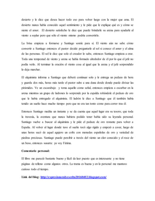 desierto y le dice que desea hacer todo eso para volver luego con la mujer que ama. El
desierto nunca había conocido aquel sentimiento y le pide que le explique qué es y cómo se
siente el amor. El desierto satisfecho le dice que puede brindarle su arena para ayudarle al
viento a soplar pero que sólo el viento mismo podría convertirlo.
La brisa empieza a formarse y Santiago sonríe para sí. El viento aún no sabe cómo
convertir a Santiago entonces el pastor decide preguntarle al sol si conoce el amor y el alma
de las personas. El sol le dice que solo el creador lo sabe, entonces Santiago empieza a orar.
Toda una tempestad de viento y arena se había formado alrededor de él por lo que el jefe no
podía verlo. Al terminar la oración el viento cesa al igual que la arena y el jefe sorprendido
lo deja marchar.
El alquimista informa a Santiago que deberá continuar solo y le entrega un pedazo de hora
y guarda dos más, horas más tarde el pastor sube a una duna desde donde puede divisar las
pirámides. Ve un escarabajo y toma aquello como señal, entonces empieza a escarbar en la
arena mientras un grupo de ladrones lo sorprende por la espalda robándole el pedazo de oro
que le había entregado el alquimista. El ladrón le dice a Santiago que él también había
tenido un sueño hace mucho tiempo pero que no era tan tonto como para correr tras él.
Entonces Santiago medita un instante y se da cuenta que aquel lugar era su tesoro, que toda
la travesía, la aventura que nunca hubiera podido tener había sido su leyenda personal.
Santiago vuelve a buscar al alquimista y le pide el pedazo de oro restante para volver a
España. Al volver al lugar donde tuvo el sueño tocó algo rígido y empezó a cavar, luego de
unas horas sacó de aquel agujero un cofre con monedas españolas de oro y variedad de
piedras preciosas. Santiago puede percibir a través del viento un olor conocido y el roce de
un beso, entonces susurra: ya voy Fátima.
Comentario personal:
El libro me pareció bastante bueno y fácil de leer puesto que es interesante y no tiene
páginas de relleno como algunos otros. La trama es buena y en lo personal me mantuvo
curioso todo el tiempo.
Link del blog: http://expresionoralyescrita20160402.blogspot.com/
 