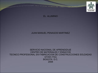 EL  ALUMINIO JUAN MANUEL PENAGOS MARTINEZ SERVICIO NACIONAL DE APRENDIZAJE CENTRO DE MATERIALES Y ENSAYOS TECNICO PROFESIONAL EN FABRICACION DE CONSTRUCCIONES SOLDADAS GTAW (TIG) BOGOTA  D.C. 2008 